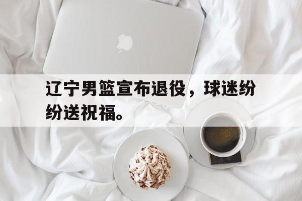 辽宁男篮宣布退役，球迷纷纷送祝福。