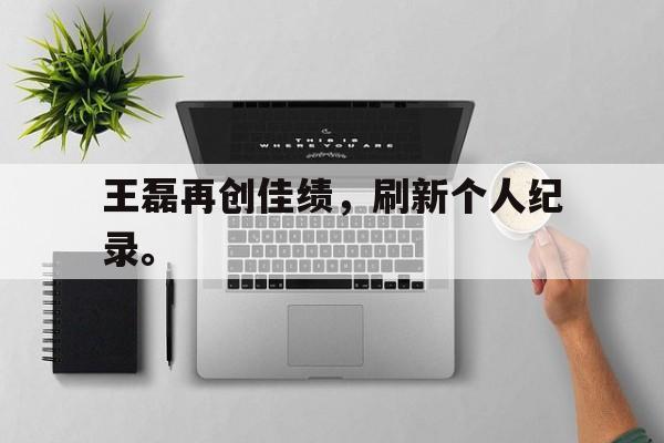 九游游戏盒-王磊再创佳绩，刷新个人纪录。