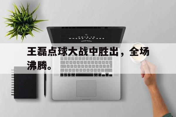 九游游戏盒子下载安装-王磊点球大战中胜出，全场沸腾。