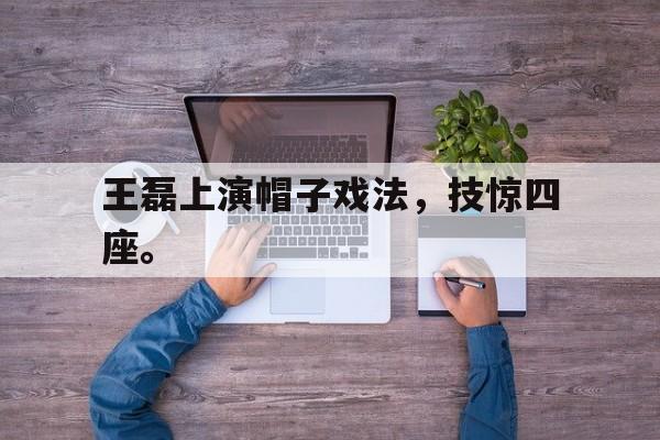 九游游戏盒子下载安装-王磊上演帽子戏法，技惊四座。