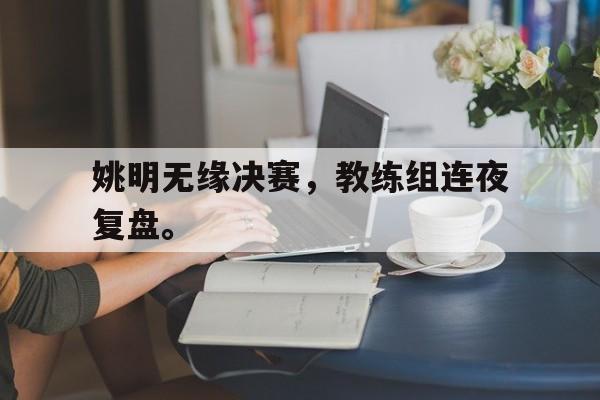 九游游戏盒-姚明无缘决赛，教练组连夜复盘。