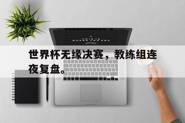 九游游戏盒-世界杯无缘决赛，教练组连夜复盘。
