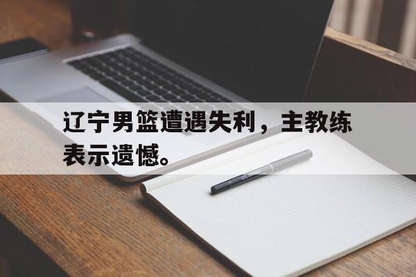 九游游戏盒子下载安装-辽宁男篮遭遇失利，主教练表示遗憾。