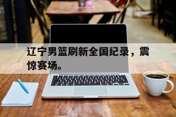 九游游戏盒-辽宁男篮刷新全国纪录，震惊赛场。