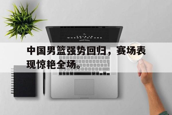 九游游戏盒子下载安装-中国男篮强势回归，赛场表现惊艳全场。