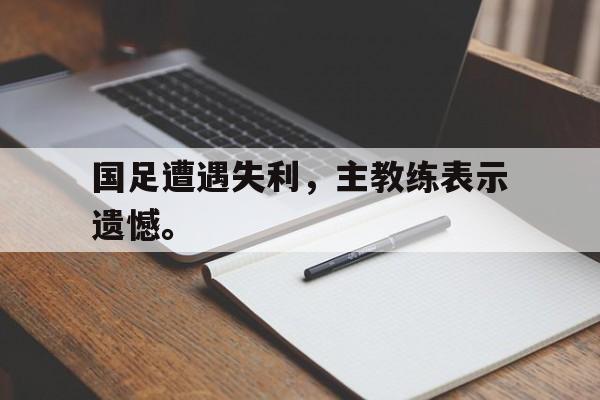 九游游戏盒-国足遭遇失利，主教练表示遗憾。