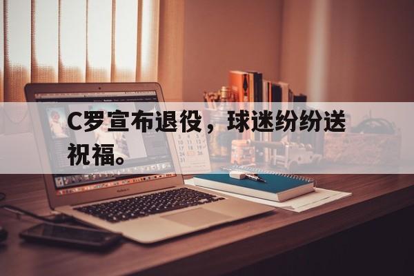 九游游戏盒-C罗宣布退役，球迷纷纷送祝福。
