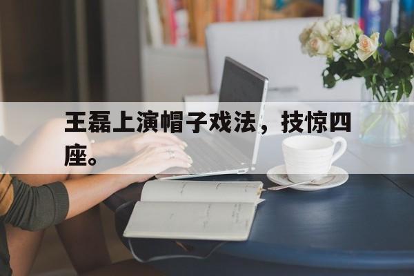 九游游戏盒子下载安装-王磊上演帽子戏法，技惊四座。