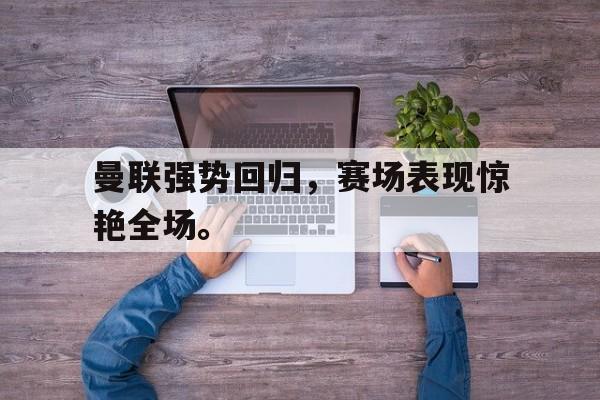 九游游戏盒子下载安装-曼联强势回归，赛场表现惊艳全场。