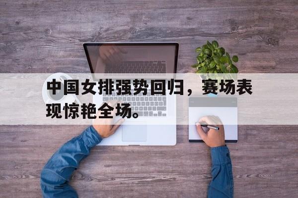 九游游戏盒-中国女排强势回归，赛场表现惊艳全场。