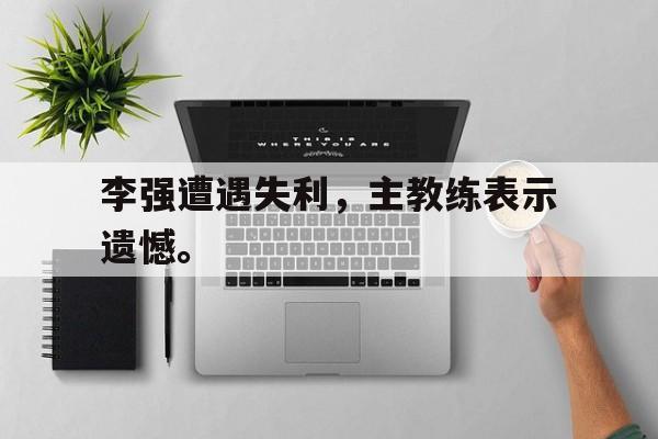 九游游戏盒-李强遭遇失利，主教练表示遗憾。