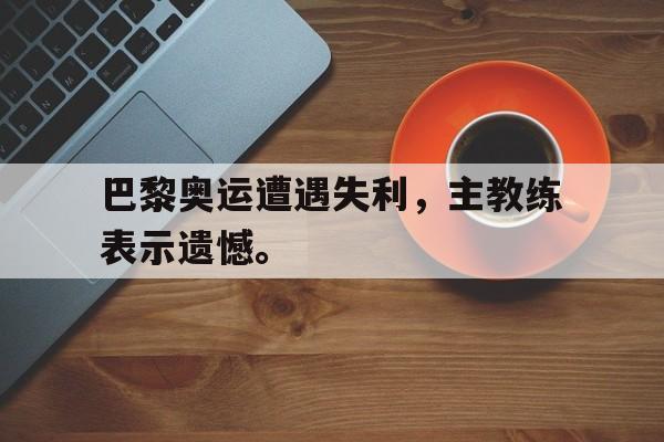 九游游戏盒子下载安装-巴黎奥运遭遇失利，主教练表示遗憾。