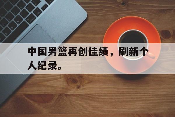 九游游戏盒-中国男篮再创佳绩，刷新个人纪录。