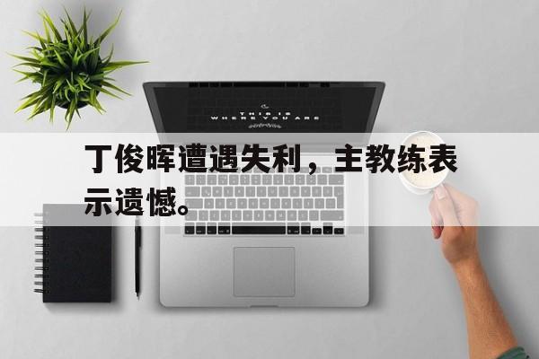 九游游戏盒子下载安装-丁俊晖遭遇失利，主教练表示遗憾。