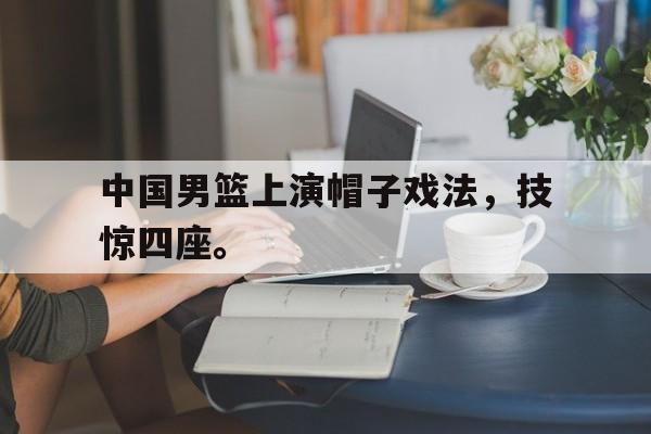 九游游戏盒-中国男篮上演帽子戏法，技惊四座。