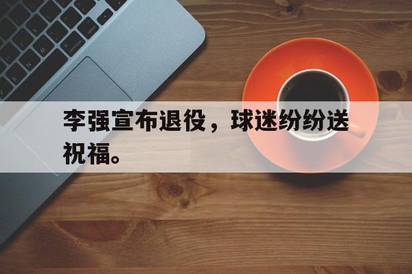 九游游戏盒-李强宣布退役，球迷纷纷送祝福。