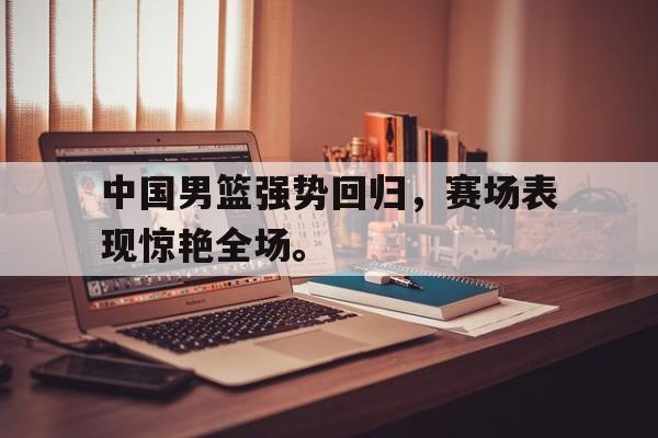 九游游戏盒-中国男篮强势回归，赛场表现惊艳全场。