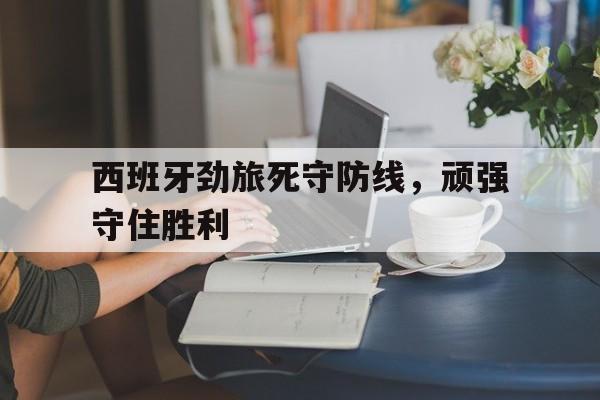 九游游戏盒子下载安装-西班牙劲旅死守防线，顽强守住胜利