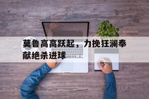 九游游戏盒子下载安装-莫鲁高高跃起，力挽狂澜奉献绝杀进球