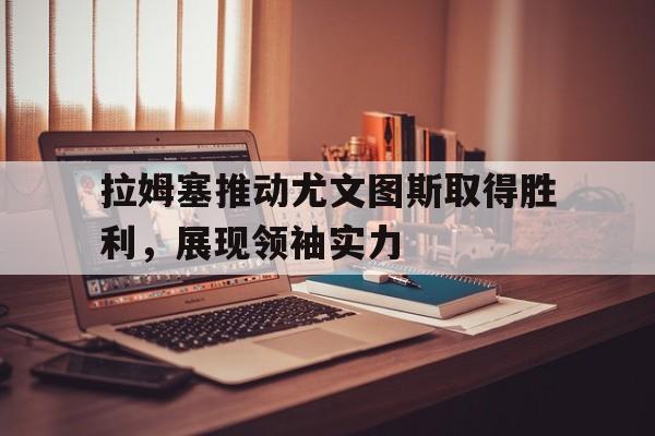 九游游戏盒-拉姆塞推动尤文图斯取得胜利，展现领袖实力