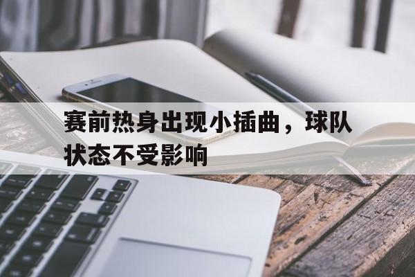 九游游戏盒-赛前热身出现小插曲，球队状态不受影响