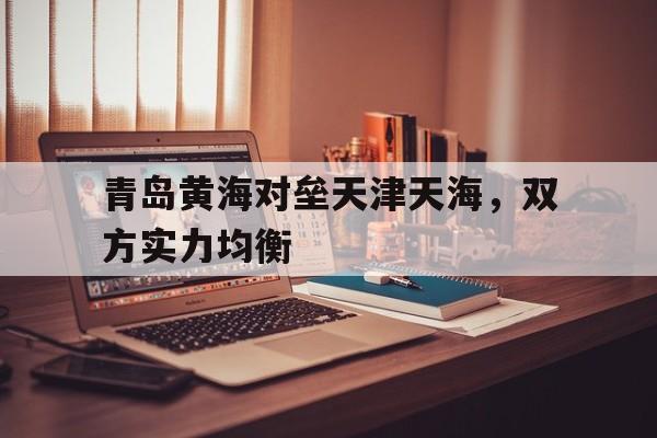 九游游戏盒子下载安装-青岛黄海对垒天津天海，双方实力均衡