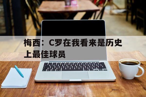 九游游戏盒子下载安装-梅西：C罗在我看来是历史上最佳球员