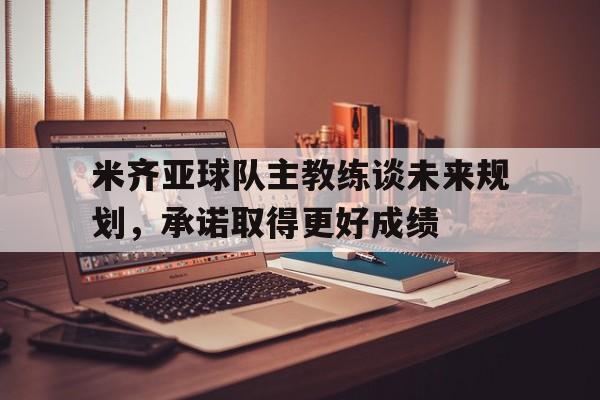 九游游戏盒-米齐亚球队主教练谈未来规划，承诺取得更好成绩